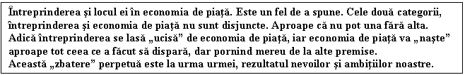 Text Box: Intreprinderea si locul ei in economia de piata. Este un fel de a spune. Cele doua categorii, intreprinderea si economia de piata nu sunt disjuncte. Aproape ca nu pot una fara alta. Adica intreprinderea se lasa ucisa de economia de piata, iar economia de piata va naste aproape tot ceea ce a facut sa dispara, dar pornind mereu de la alte premise. 
Aceasta zbatere perpetua este la urma urmei, rezultatul nevoilor si ambitiilor noastre.
