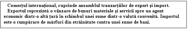 Text Box: Comertul international, cuprinde ansamblul tranzactiilor de export si import.
 Exportul reprezinta o vanzare de bunuri materiale si servicii spre un agent economic dintr-o alta tara in schimbul unei sume dintr-o valuta convenita. Importul este o cumparare de marfuri din strainatate contra unei sume de bani. 


