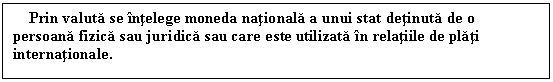 Text Box: Prin valuta se intelege moneda nationala a unui stat detinuta de o persoana fizica sau juridica sau care este utilizata in relatiile de plati internationale. 


