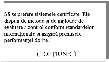 Text Box: Sa se prefere sistemele certificate. Ele dispun de metode si de mijloace de evaluare / control conform standardelor internationale si asigura premisele performantei dorite .

 ( OPTIUNE )
