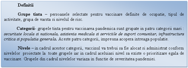 Text Box: Definitii 
Grupe tinta - persoanele selectate pentru vaccinare definite de ocupatie, tipul de activitate, grupa de varsta si nivelul de risc.
 Categorii- grupele tinta pentru vaccinarea pandemica sunt grupate in patru categorii mari : securitate locala si nationala, asistenta medicala si serviciile de suport comunitar, infrastructura critica si populatia generala. Aceste patru categorii, impreuna acopera intreaga populatie.
Nivele - in cadrul acestor categorii, vaccinul va trebui sa fie alocat si administrat conform nivelelor proiectate la toate grupele iar in cadrul aceluiasi nivel sa existe o prioritizare egala de vaccinare. Grupele din cadrul nivelelor variaza in functie de severitatea pandemiei.
