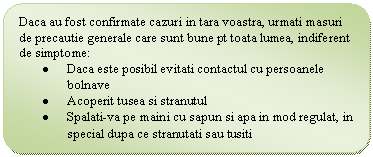 Flowchart: Alternate Process: Daca au fost confirmate cazuri in tara voastra, urmati masuri de precautie generale care sunt bune pt toata lumea, indiferent de simptome:
. Daca este posibil evitati contactul cu persoanele bolnave
. Acoperit tusea si stranutul
. Spalati-va pe maini cu sapun si apa in mod regulat, in special dupa ce stranutati sau tusiti
