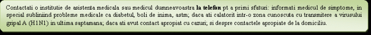 Flowchart: Alternate Process: Contactati o institutie de asistenta medicala sau medicul dumneavoastra la telefon pt a primi sfaturi: informati medicul de simptome, in special subliniind probleme medicale ca diabetul, boli de inima, astm; daca ati calatorit intr-o zona cunoscuta cu transmitere a virusului gripal A (H1N1) in ultima saptamana; daca ati avut contact apropiat cu cazuri; si despre contactele apropiate de la domiciliu.