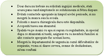 Flowchart: Alternate Process: . Doar daca nu trebuie sa solicitati ingrijiri medicale, stati acasa pana cand simptomele se solutioneaza si febra dispare.
. Evitati contactele apropiate in timpul acelei perioade, si nu mergeti la munca sau la scoala.
. Folositi o masca chirurgicala daca este disponibila.
. Acoperiti tusea sau stranutul.
. Spalati-va pe maini cu apa si sapun cu regularitate, in special dupa ce stranutati si tusiti; asigurat-va ca membrii familiei si alte contacte apropiate fac acelasi lucru;
. Mergeti la departamentul de urgenta in cazul dificultatilor de respiratie, voma si diaree severa, semne de deshidratare, si/sau confuzii
