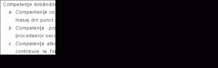 Text Box: Competente dobandite prin insusirea continutului:
a. Compentente cognitive - cunoasterea procedeelor secundare si alte manevre de masaj din punct de vedere teoretic, descrierea manevrelor.
b. Competente profesionale - formarea deprinderilor practice de aplicare a procedeelor secundare si a altor manevre de masaj.
c. Competente afective - dobandirea cunostintelor legate de activitatea respectiva, contribuie la formarea complexa, cerinta a solicitarilor profesiei (profesor de educatie fizica si sport).
